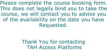 Please complete the course booking form. This does not legally bind you to take the course, we will contact you to advise you of the availability on the date you have Requested.    Thank You for contacting  TAH Access Platforms
